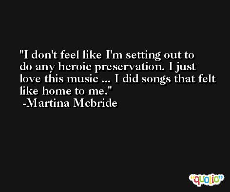 I don't feel like I'm setting out to do any heroic preservation. I just love this music ... I did songs that felt like home to me. -Martina Mcbride