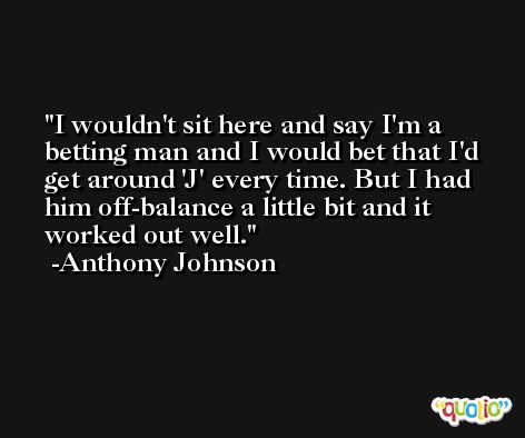 I wouldn't sit here and say I'm a betting man and I would bet that I'd get around 'J' every time. But I had him off-balance a little bit and it worked out well. -Anthony Johnson