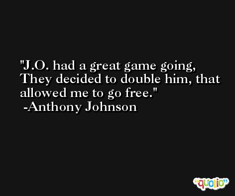 J.O. had a great game going, They decided to double him, that allowed me to go free. -Anthony Johnson