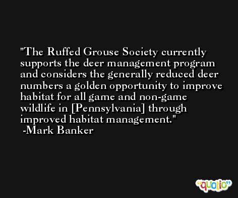 The Ruffed Grouse Society currently supports the deer management program and considers the generally reduced deer numbers a golden opportunity to improve habitat for all game and non-game wildlife in [Pennsylvania] through improved habitat management. -Mark Banker