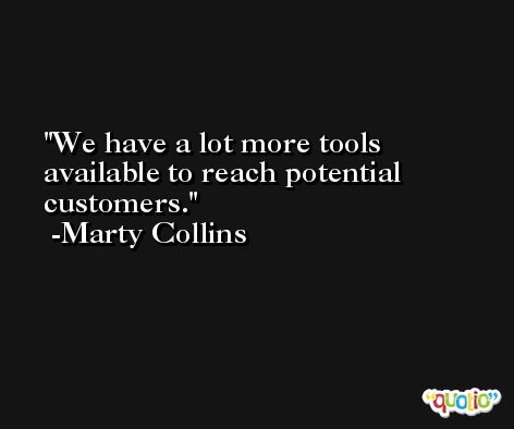 We have a lot more tools available to reach potential customers. -Marty Collins