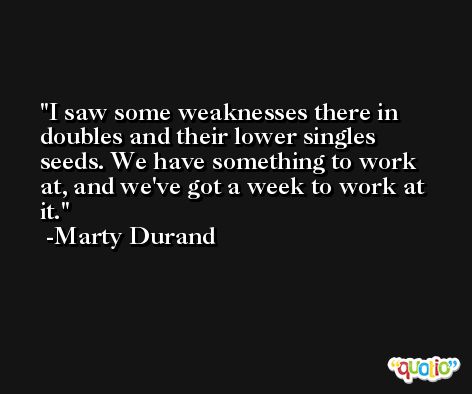 I saw some weaknesses there in doubles and their lower singles seeds. We have something to work at, and we've got a week to work at it. -Marty Durand