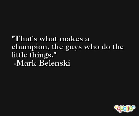 That's what makes a champion, the guys who do the little things. -Mark Belenski