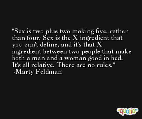Sex is two plus two making five, rather than four. Sex is the X ingredient that you can't define, and it's that X ingredient between two people that make both a man and a woman good in bed. It's all relative. There are no rules. -Marty Feldman