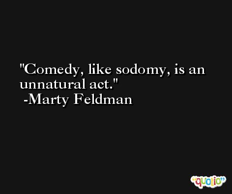 Comedy, like sodomy, is an unnatural act. -Marty Feldman