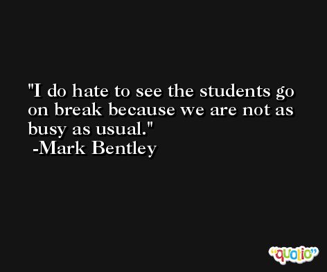 I do hate to see the students go on break because we are not as busy as usual. -Mark Bentley