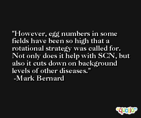 However, egg numbers in some fields have been so high that a rotational strategy was called for. Not only does it help with SCN, but also it cuts down on background levels of other diseases. -Mark Bernard