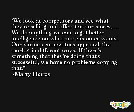 We look at competitors and see what they're selling and offer it at our stores, ... We do anything we can to get better intelligence on what our customer wants. Our various competitors approach the market in different ways. If there's something that they're doing that's successful, we have no problems copying that. -Marty Heires