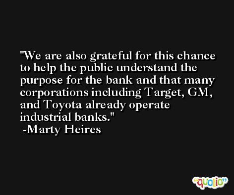 We are also grateful for this chance to help the public understand the purpose for the bank and that many corporations including Target, GM, and Toyota already operate industrial banks. -Marty Heires
