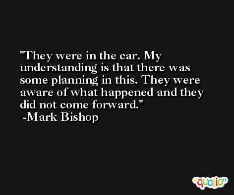 They were in the car. My understanding is that there was some planning in this. They were aware of what happened and they did not come forward. -Mark Bishop
