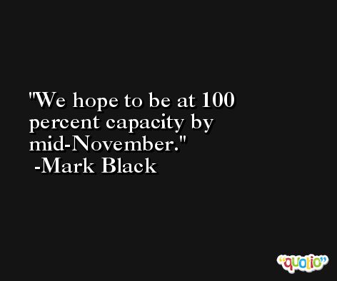 We hope to be at 100 percent capacity by mid-November. -Mark Black