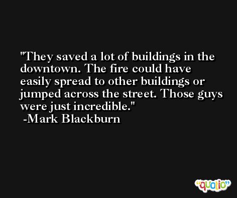 They saved a lot of buildings in the downtown. The fire could have easily spread to other buildings or jumped across the street. Those guys were just incredible. -Mark Blackburn
