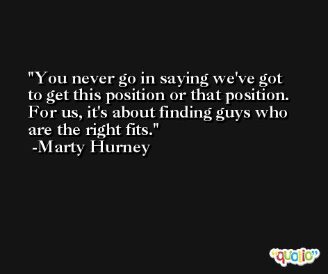 You never go in saying we've got to get this position or that position. For us, it's about finding guys who are the right fits. -Marty Hurney