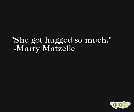 She got hugged so much. -Marty Matzelle