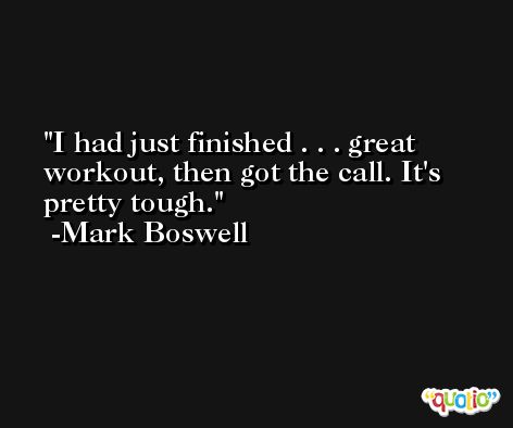I had just finished . . . great workout, then got the call. It's pretty tough. -Mark Boswell