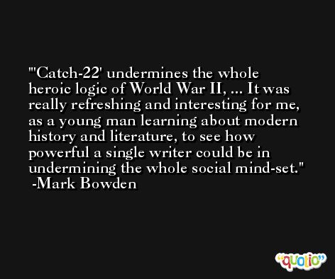 'Catch-22' undermines the whole heroic logic of World War II, ... It was really refreshing and interesting for me, as a young man learning about modern history and literature, to see how powerful a single writer could be in undermining the whole social mind-set. -Mark Bowden