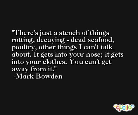 There's just a stench of things rotting, decaying - dead seafood, poultry, other things I can't talk about. It gets into your nose; it gets into your clothes. You can't get away from it. -Mark Bowden