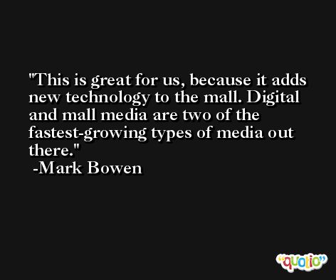 This is great for us, because it adds new technology to the mall. Digital and mall media are two of the fastest-growing types of media out there. -Mark Bowen