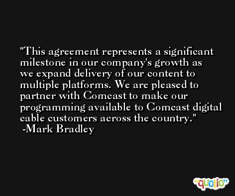This agreement represents a significant milestone in our company's growth as we expand delivery of our content to multiple platforms. We are pleased to partner with Comcast to make our programming available to Comcast digital cable customers across the country. -Mark Bradley