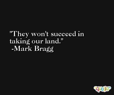 They won't succeed in taking our land. -Mark Bragg