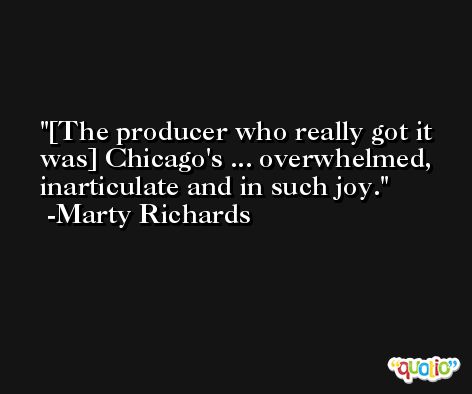 [The producer who really got it was] Chicago's ... overwhelmed, inarticulate and in such joy. -Marty Richards