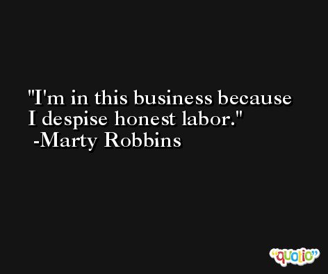 I'm in this business because I despise honest labor. -Marty Robbins