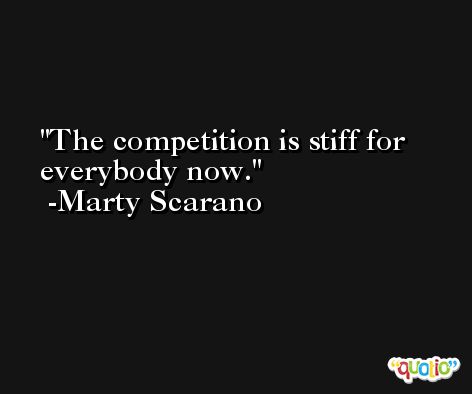 The competition is stiff for everybody now. -Marty Scarano