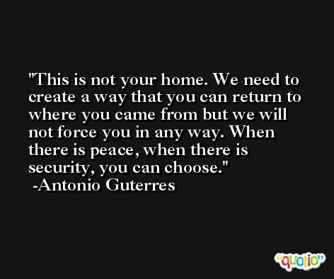 This is not your home. We need to create a way that you can return to where you came from but we will not force you in any way. When there is peace, when there is security, you can choose. -Antonio Guterres