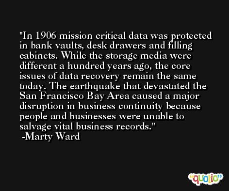 In 1906 mission critical data was protected in bank vaults, desk drawers and filling cabinets. While the storage media were different a hundred years ago, the core issues of data recovery remain the same today. The earthquake that devastated the San Francisco Bay Area caused a major disruption in business continuity because people and businesses were unable to salvage vital business records. -Marty Ward