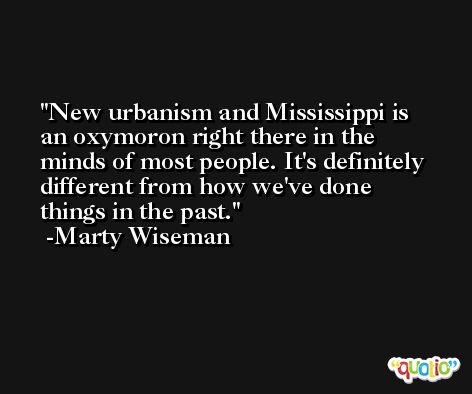 New urbanism and Mississippi is an oxymoron right there in the minds of most people. It's definitely different from how we've done things in the past. -Marty Wiseman