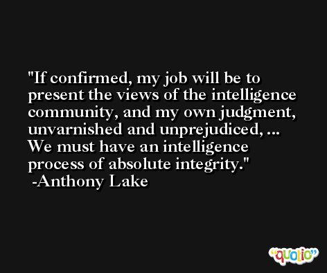 If confirmed, my job will be to present the views of the intelligence community, and my own judgment, unvarnished and unprejudiced, ... We must have an intelligence process of absolute integrity. -Anthony Lake