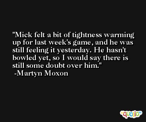 Mick felt a bit of tightness warming up for last week's game, and he was still feeling it yesterday. He hasn't bowled yet, so I would say there is still some doubt over him. -Martyn Moxon