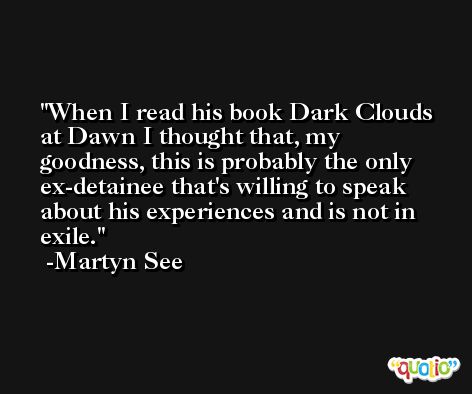 When I read his book Dark Clouds at Dawn I thought that, my goodness, this is probably the only ex-detainee that's willing to speak about his experiences and is not in exile. -Martyn See