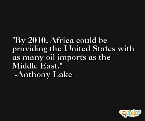 By 2010, Africa could be providing the United States with as many oil imports as the Middle East. -Anthony Lake