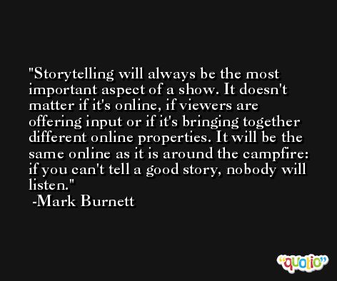 Storytelling will always be the most important aspect of a show. It doesn't matter if it's online, if viewers are offering input or if it's bringing together different online properties. It will be the same online as it is around the campfire: if you can't tell a good story, nobody will listen. -Mark Burnett