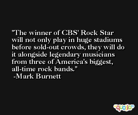 The winner of CBS' Rock Star will not only play in huge stadiums before sold-out crowds, they will do it alongside legendary musicians from three of America's biggest, all-time rock bands. -Mark Burnett