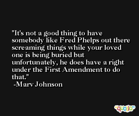 It's not a good thing to have somebody like Fred Phelps out there screaming things while your loved one is being buried but unfortunately, he does have a right under the First Amendment to do that. -Marv Johnson