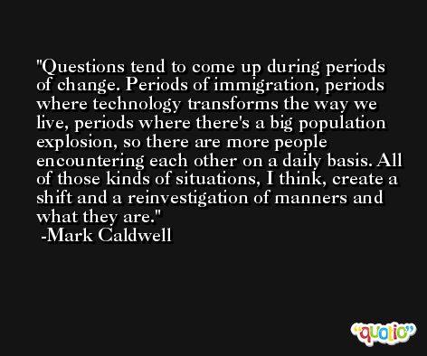 Questions tend to come up during periods of change. Periods of immigration, periods where technology transforms the way we live, periods where there's a big population explosion, so there are more people encountering each other on a daily basis. All of those kinds of situations, I think, create a shift and a reinvestigation of manners and what they are. -Mark Caldwell