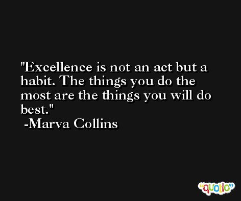 Excellence is not an act but a habit. The things you do the most are the things you will do best. -Marva Collins