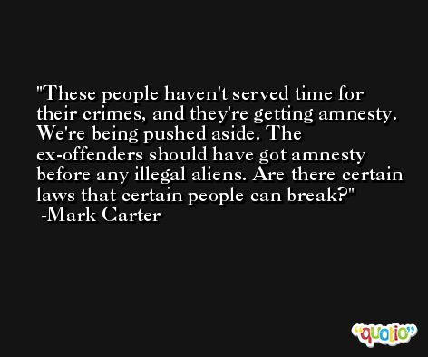 These people haven't served time for their crimes, and they're getting amnesty. We're being pushed aside. The ex-offenders should have got amnesty before any illegal aliens. Are there certain laws that certain people can break? -Mark Carter