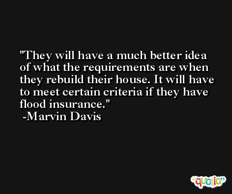 They will have a much better idea of what the requirements are when they rebuild their house. It will have to meet certain criteria if they have flood insurance. -Marvin Davis