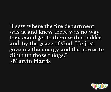 I saw where the fire department was at and knew there was no way they could get to them with a ladder and, by the grace of God, He just gave me the energy and the power to climb up those things. -Marvin Harris