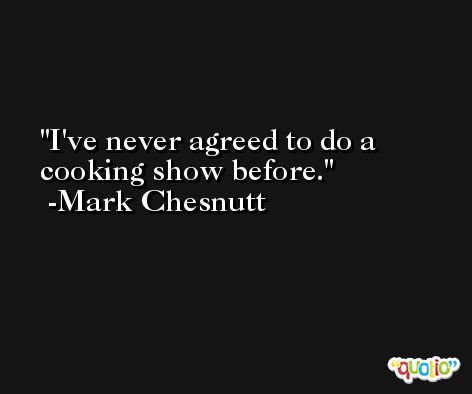 I've never agreed to do a cooking show before. -Mark Chesnutt