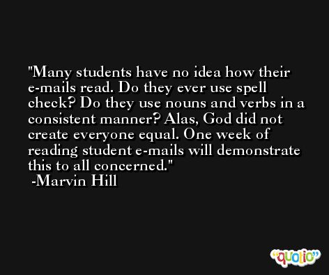 Many students have no idea how their e-mails read. Do they ever use spell check? Do they use nouns and verbs in a consistent manner? Alas, God did not create everyone equal. One week of reading student e-mails will demonstrate this to all concerned. -Marvin Hill