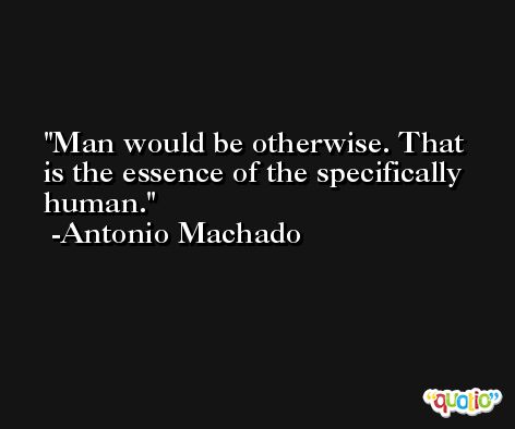 Man would be otherwise. That is the essence of the specifically human. -Antonio Machado