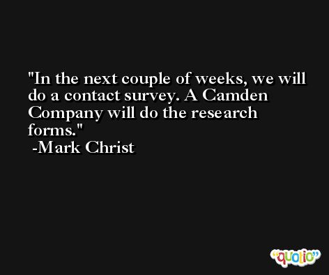 In the next couple of weeks, we will do a contact survey. A Camden Company will do the research forms. -Mark Christ