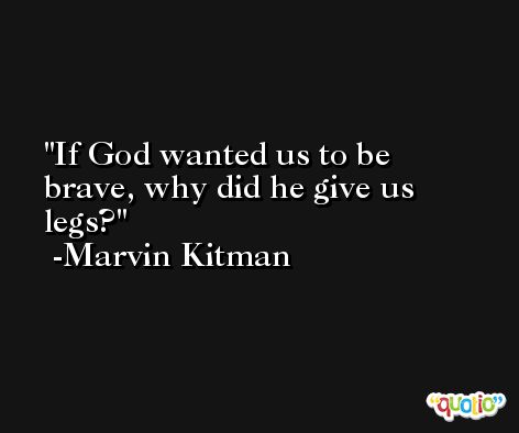 If God wanted us to be brave, why did he give us legs? -Marvin Kitman