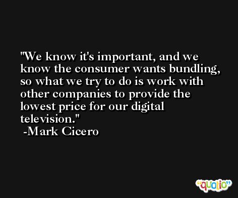 We know it's important, and we know the consumer wants bundling, so what we try to do is work with other companies to provide the lowest price for our digital television. -Mark Cicero