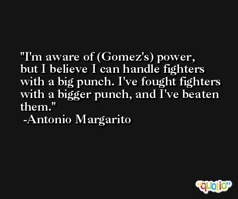 I'm aware of (Gomez's) power, but I believe I can handle fighters with a big punch. I've fought fighters with a bigger punch, and I've beaten them. -Antonio Margarito