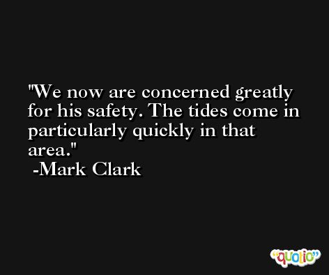 We now are concerned greatly for his safety. The tides come in particularly quickly in that area. -Mark Clark